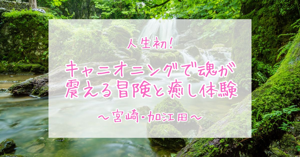 人生初・キャニオニングで魂が震える冒険と最高の癒し体験〜宮崎・加江田〜